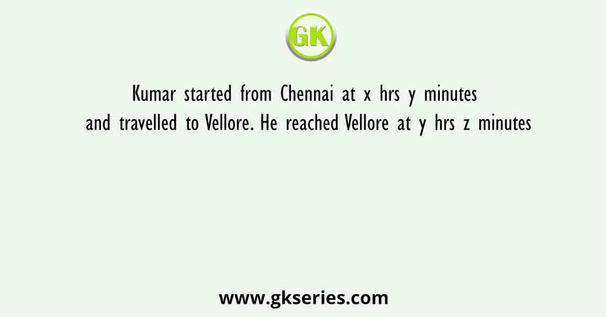 Kumar started from Chennai at x hrs y minutes and travelled to Vellore. He reached Vellore at y hrs z minutes