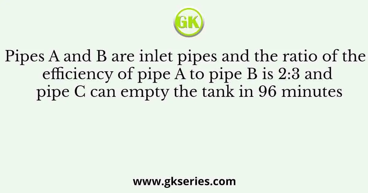 Pipes A and B are inlet pipes and the ratio of the efficiency of pipe A to pipe B is 2:3 and pipe C can empty the tank in 96 minutes