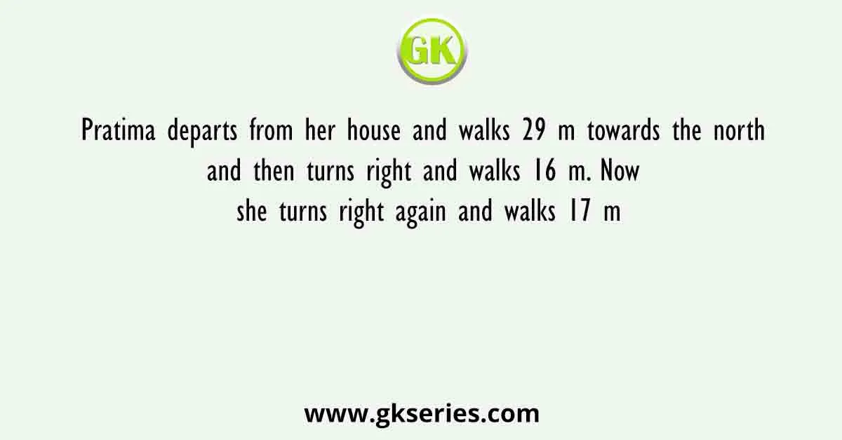 Pratima departs from her house and walks 29 m towards the north and then turns right and walks 16 m. Now she turns right again and walks 17 m