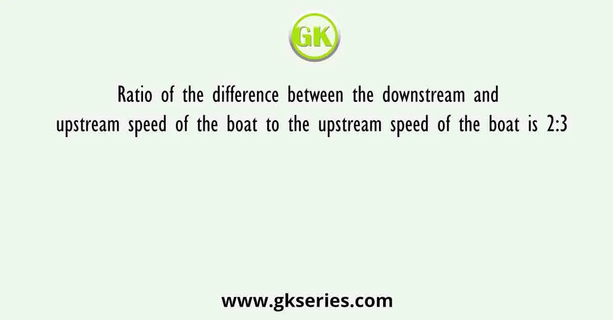 Ratio of the difference between the downstream and upstream speed of the boat to the upstream speed of the boat is 2:3