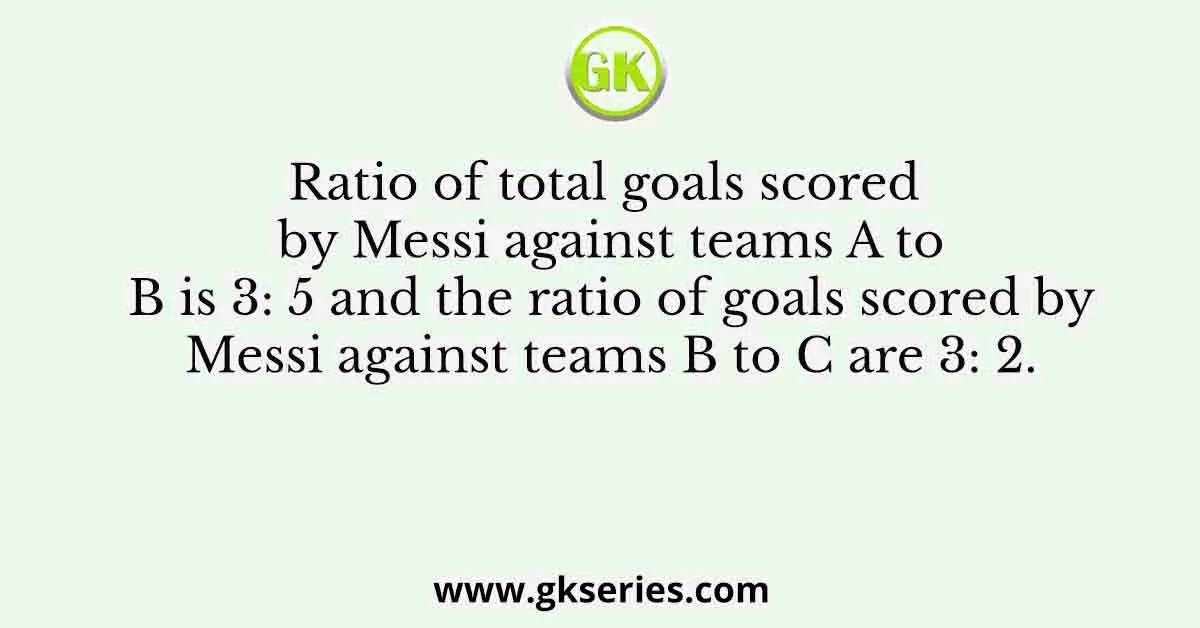 Ratio of total goals scored by Messi against teams A to B is 3: 5 and the ratio of goals scored by Messi against teams B to C are 3: 2.