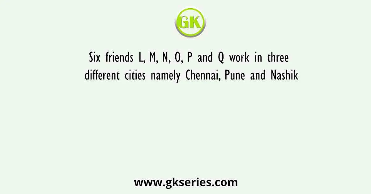 Six friends L, M, N, O, P and Q work in three different cities namely Chennai, Pune and Nashik