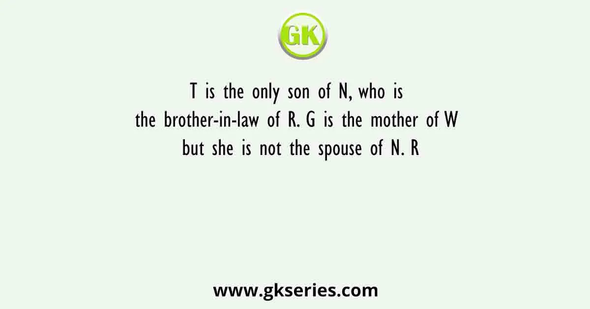 T is the only son of N, who is the brother-in-law of R. G is the mother of W but she is not the spouse of N. R