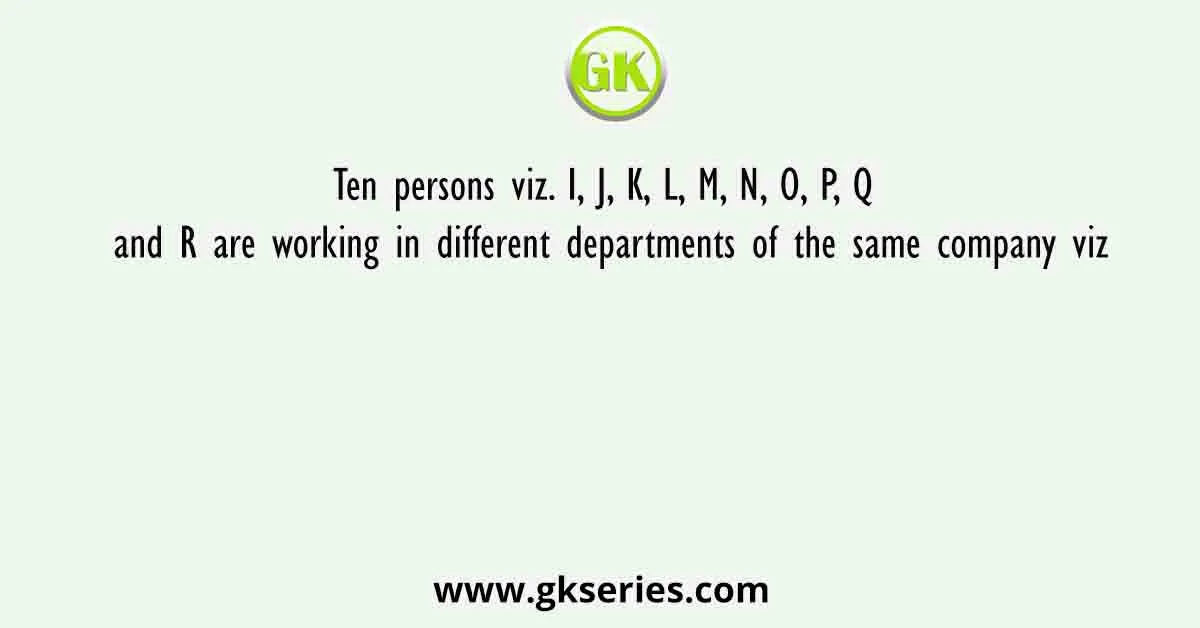 Ten persons viz. I, J, K, L, M, N, O, P, Q and R are working in different departments of the same company viz