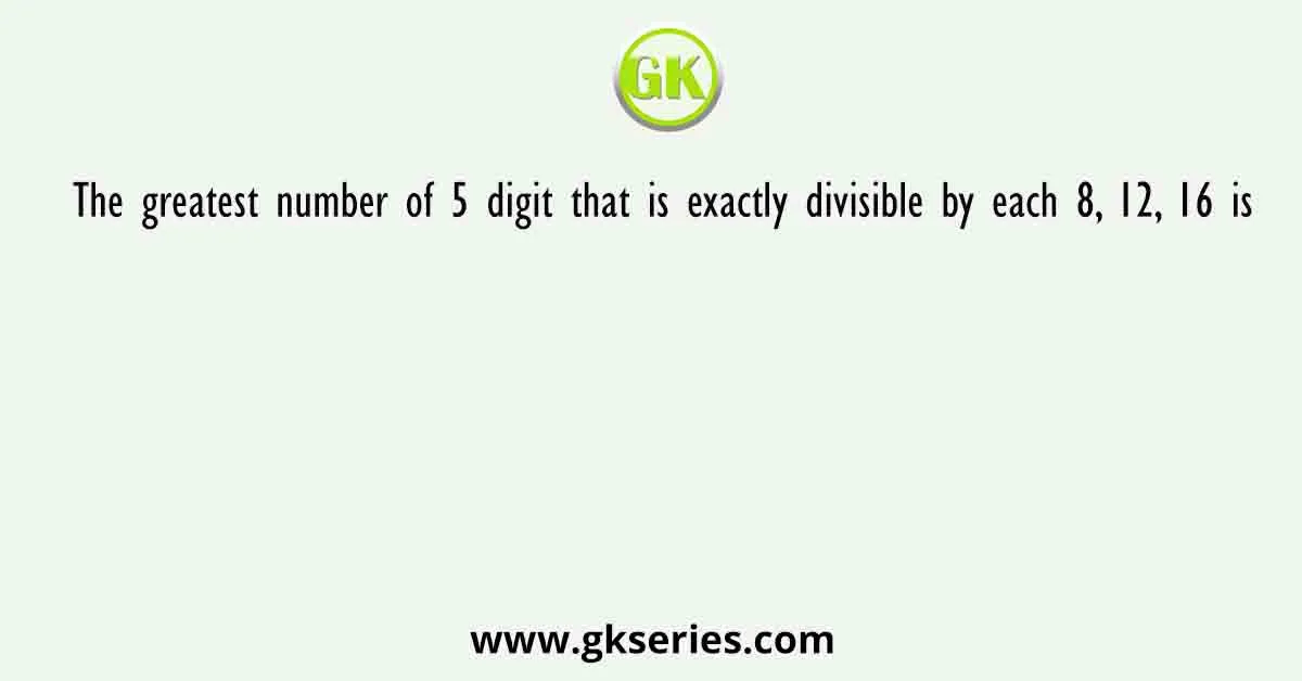 The greatest number of 5 digit that is exactly divisible by each 8, 12, 16 is