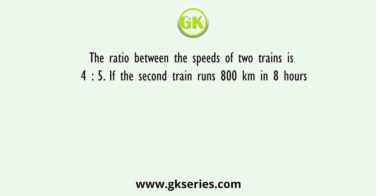 The ratio between the speeds of two trains is 4 : 5. If the second train runs 800 km in 8 hours