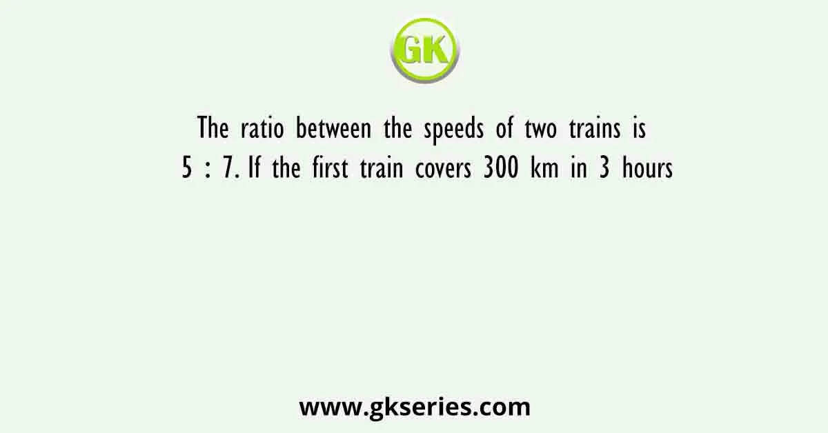 The ratio between the speeds of two trains is 5 ∶ 7. If the first train covers 300 km in 3 hours