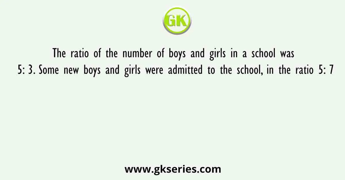 The ratio of the number of boys and girls in a school was 5: 3. Some new boys and girls were admitted to the school, in the ratio 5: 7