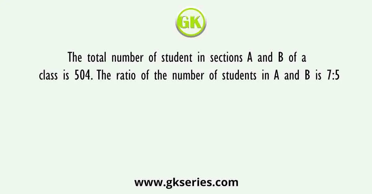 The total number of student in sections A and B of a class is 504. The ratio of the number of students in A and B is 7:5