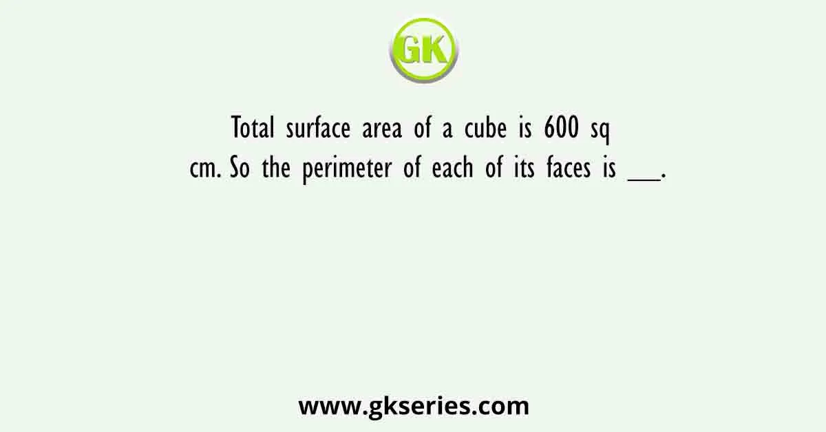 Total surface area of a cube is 600 sq cm. So the perimeter of each of its faces is __.