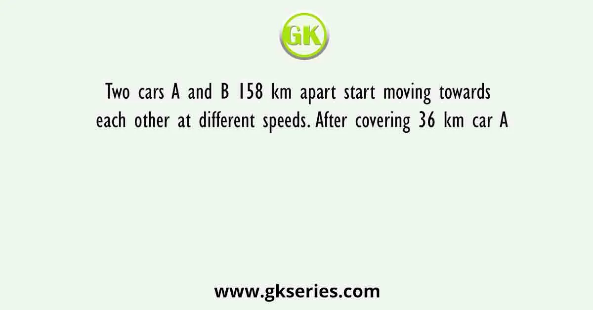 Two cars A and B 158 km apart start moving towards each other at different speeds. After covering 36 km car A