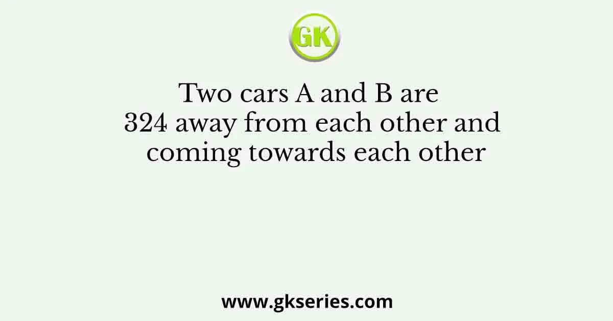 Two cars A and B are 324 away from each other and coming towards each other