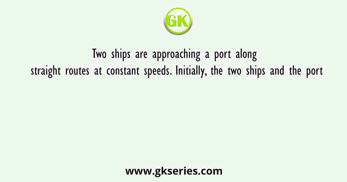 Two ships are approaching a port along straight routes at constant speeds. Initially, the two ships and the port