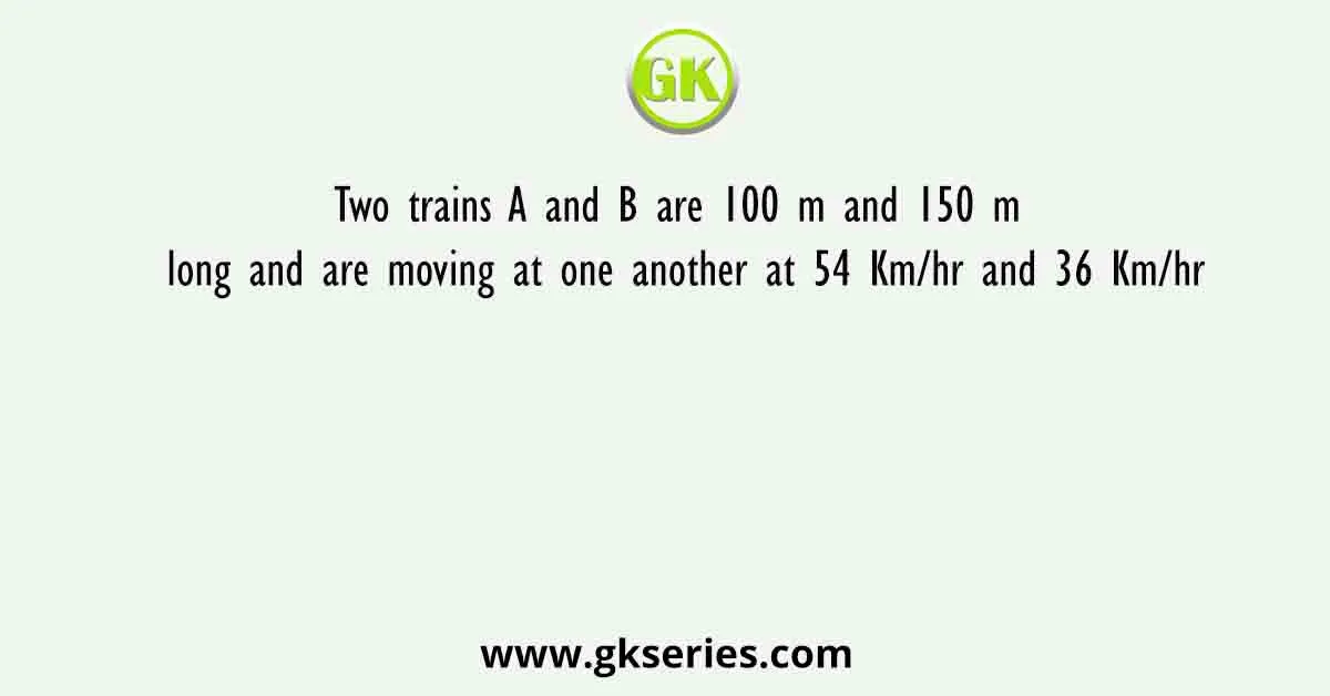 Two trains A and B are 100 m and 150 m long and are moving at one another at 54 Km/hr and 36 Km/hr