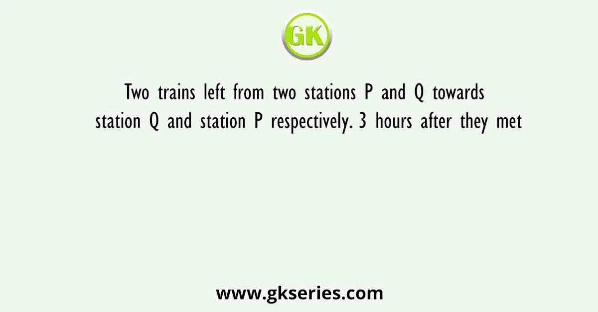 Two trains left from two stations P and Q towards station Q and station P respectively. 3 hours after they met