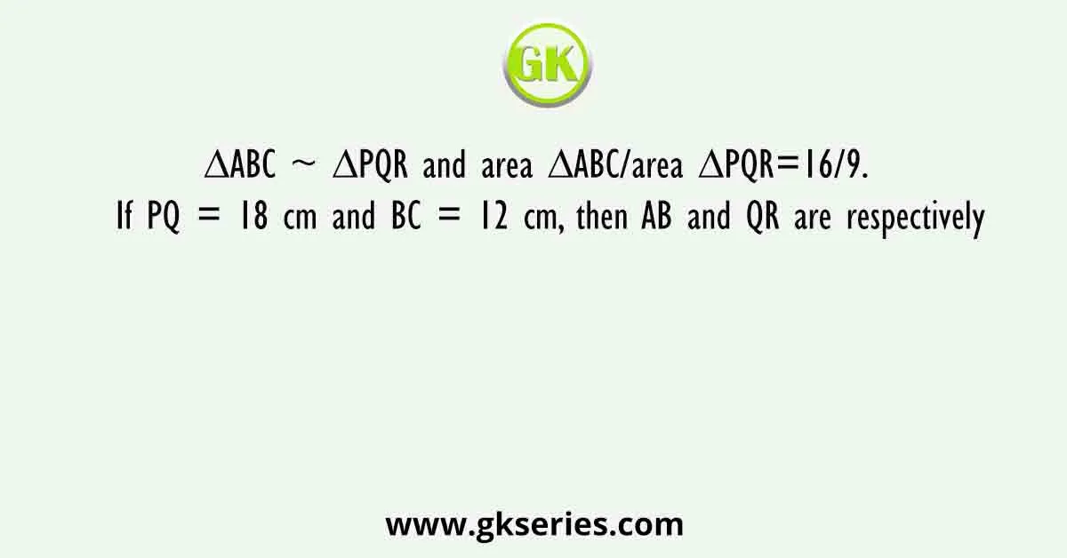 ∆ABC ~ ∆PQR and area ΔABC/area ΔPQR=16/9. If PQ = 18 cm and BC = 12 cm, then AB and QR are respectively
