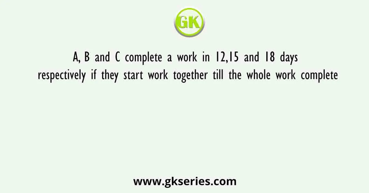 A, B and C complete a work in 12,15 and 18 days respectively if they start work together till the whole work complete