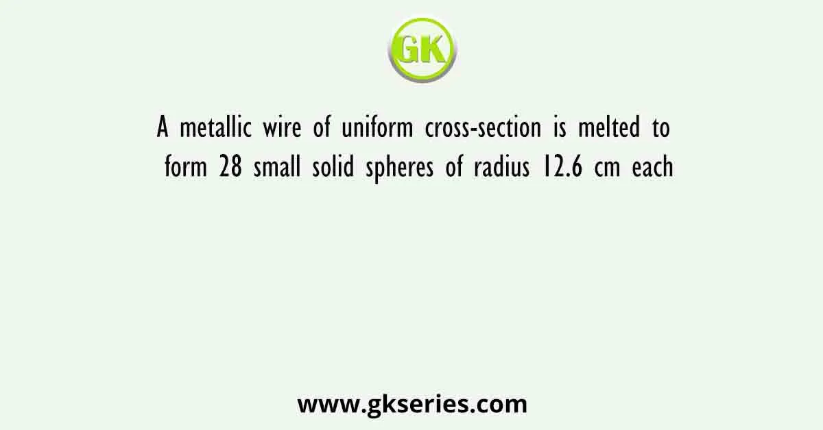 A metallic wire of uniform cross-section is melted to form 28 small solid spheres of radius 12.6 cm each
