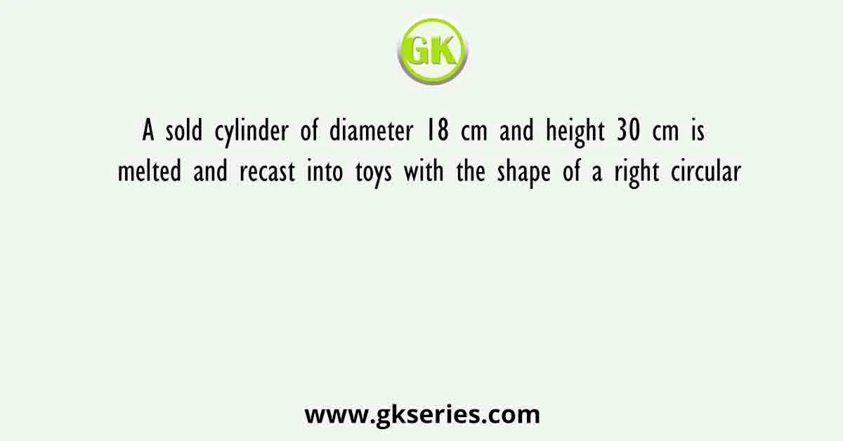 A sold cylinder of diameter 18 cm and height 30 cm is melted and recast into toys with the shape of a right circular