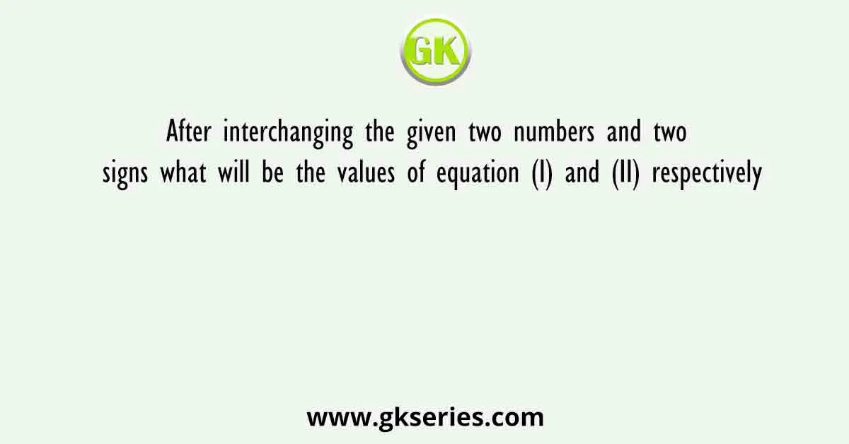 After interchanging the given two numbers and two signs what will be the values of equation (I) and (II) respectively