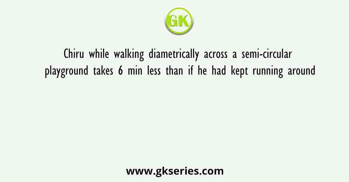 Chiru while walking diametrically across a semi-circular playground takes 6 min less than if he had kept running around