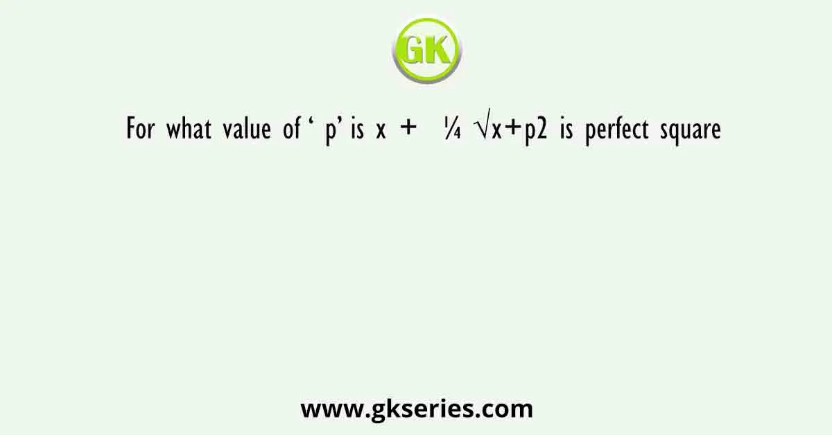 For what value of ‘ p’ is x + ¼ √x+p2 is perfect square