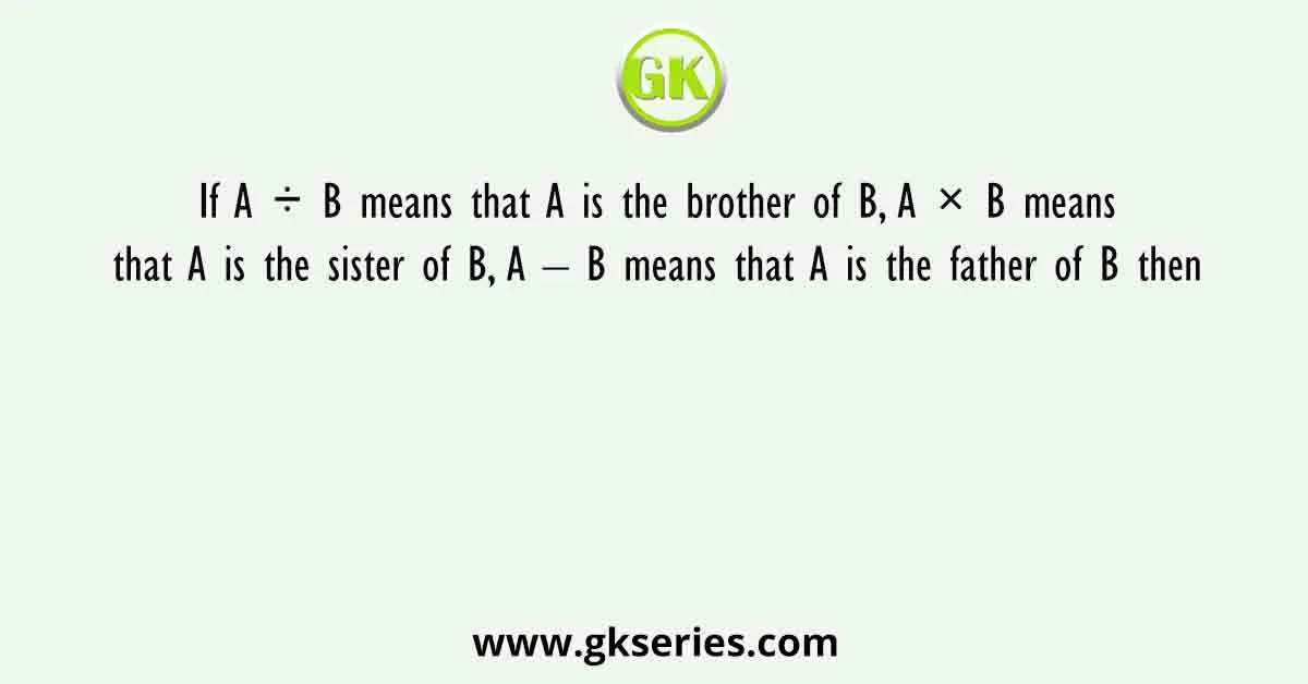 If A ÷ B means that A is the brother of B, A × B means that A is the sister of B, A – B means that A is the father of B then