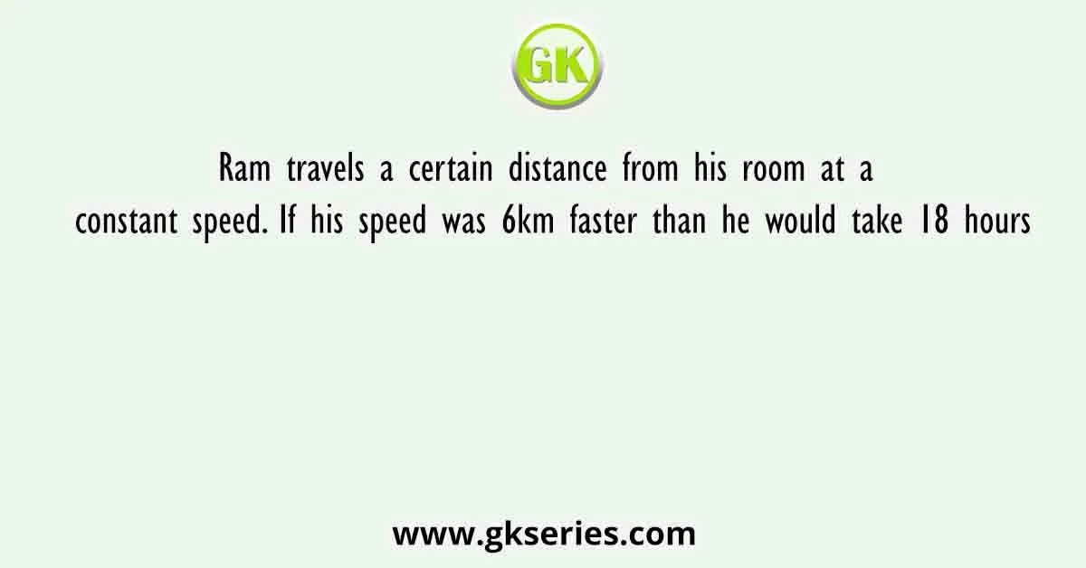 Ram travels a certain distance from his room at a constant speed. If his speed was 6km faster than he would take 18 hours
