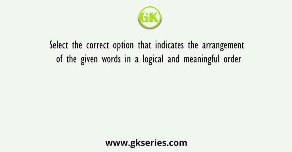 Select The Correct Option That Indicates The Arrangement Of The Given Words In A Logical And Meaningful Order