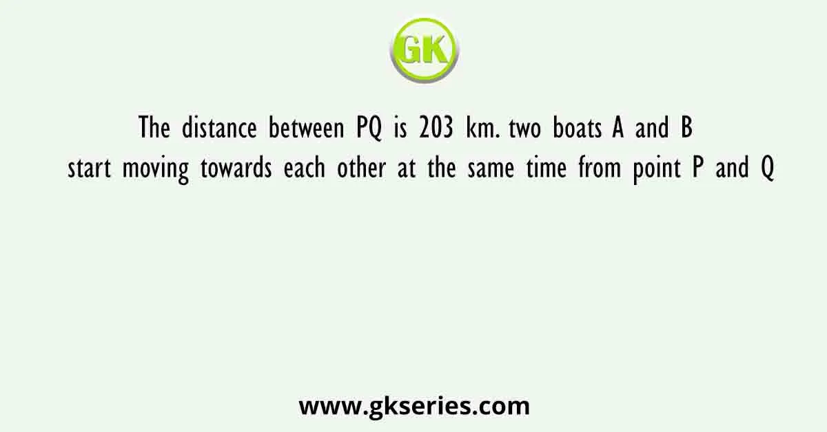 The distance between PQ is 203 km. two boats A and B start moving towards each other at the same time from point P and Q