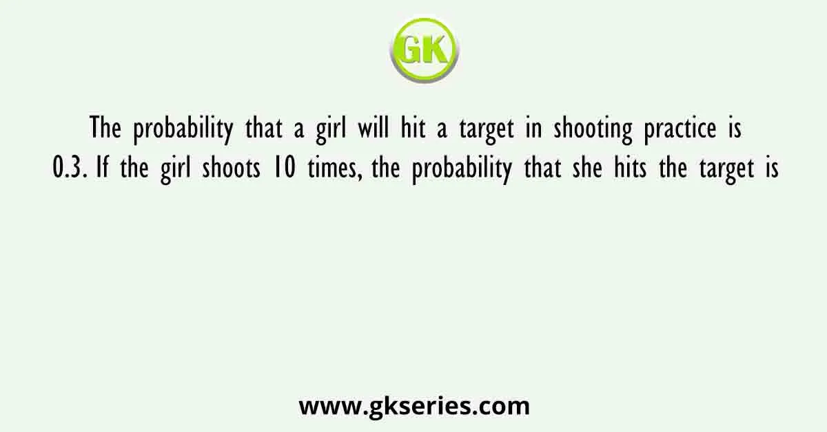 The probability that a girl will hit a target in shooting practice is 0.3. If the girl shoots 10 times, the probability that she hits the target is