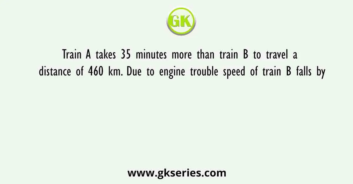 Train A takes 35 minutes more than train B to travel a distance of 460 km. Due to engine trouble speed of train B falls by