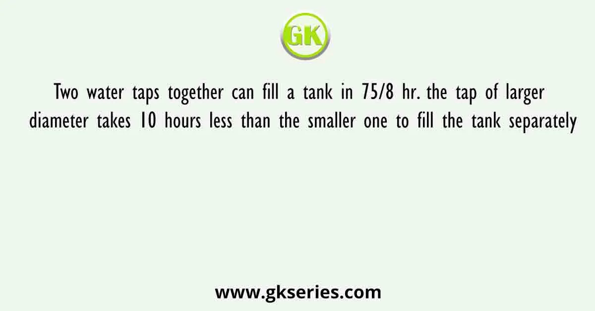 Two water taps together can fill a tank in 75/8 hr. the tap of larger diameter takes 10 hours less than the smaller one to fill the tank separately