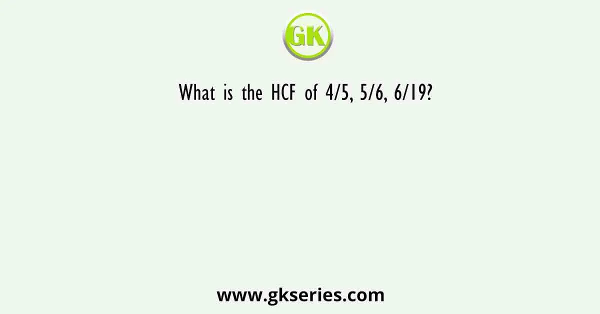 What is the HCF of 4/5, 5/6, 6/19?
