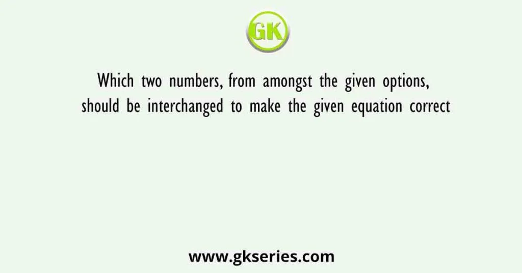 Which two numbers, from amongst the given options, should be interchanged to make the given equation correct