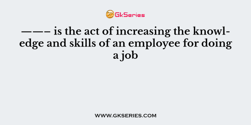 ——– is the act of increasing the knowledge and skills of an employee for doing a job