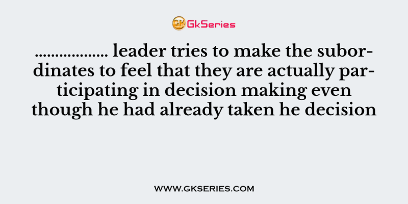 ……………… leader tries to make the subordinates to feel that they are actually participating in decision making even though he had already taken he decision