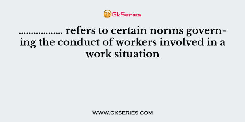 ……………… refers to certain norms governing the conduct of workers involved in a work situation