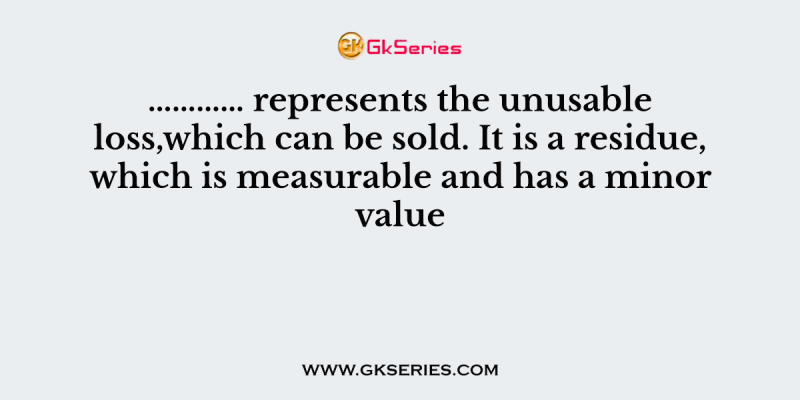 ………… represents the unusable loss,which can be sold. It is a residue, which is measurable and has a minor value
