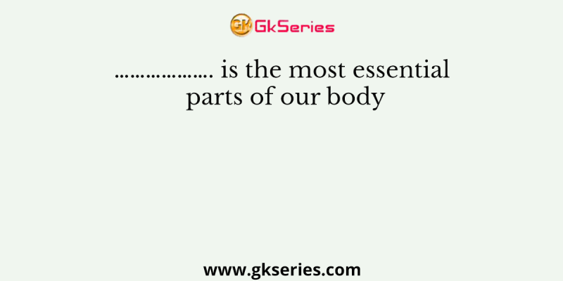 ………………. is the most essential parts of our body