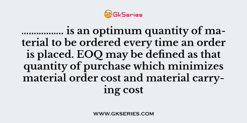 …………….. is an optimum quantity of material to be ordered every time an order is placed. EOQ may be defined as that quantity of purchase which minimizes material order cost and material carrying cost