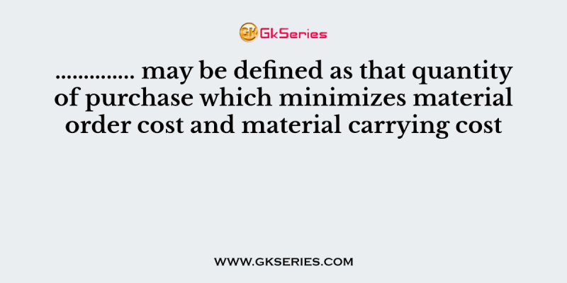 ………….. may be defined as that quantity of purchase which minimizes material order cost and material carrying cost