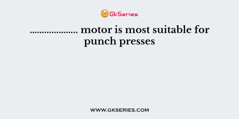 ……………….. motor is most suitable for punch presses