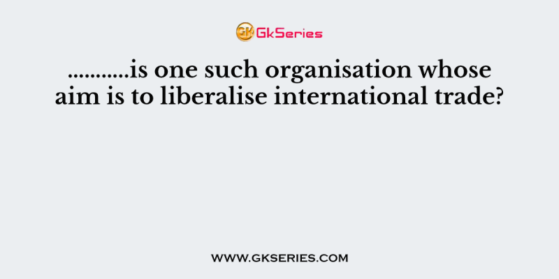 ………..is one such organisation whose aim is to liberalise international trade?