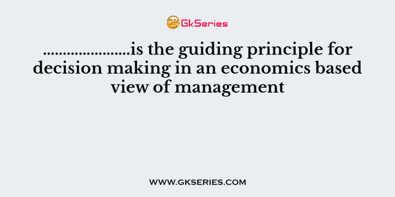 ………………….is the guiding principle for decision making in an economics based view of management