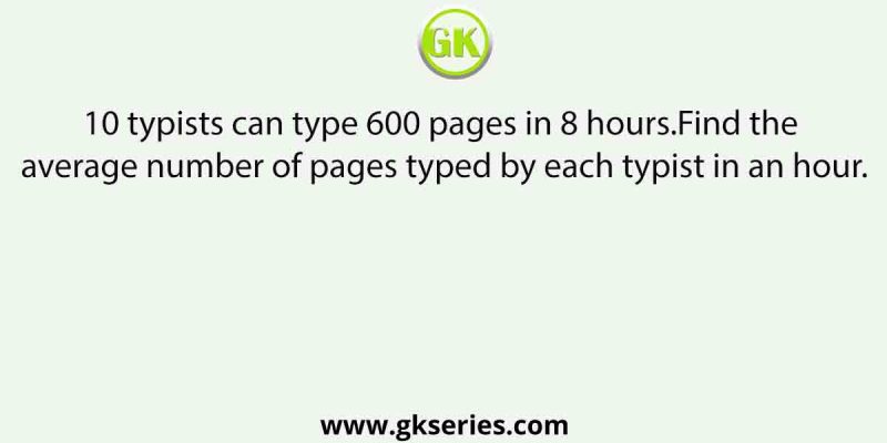 10 typists can type 600 pages in 8 hours.Find the average number of pages typed by each typist in an hour.