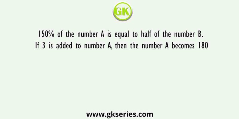 150% of the number A is equal to half of the number B. If 3 is added to number A, then the number A becomes 180