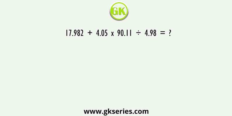 17.982 + 4.05 x 90.11 ÷ 4.98 = ?