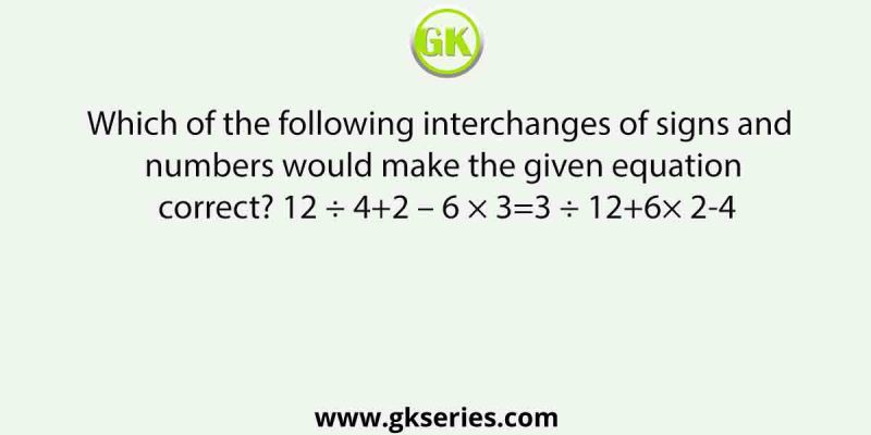 Which of the following interchanges of signs and numbers would make the given equation correct? 12 ÷ 4+2 – 6 × 3=3 ÷ 12+6× 2-4