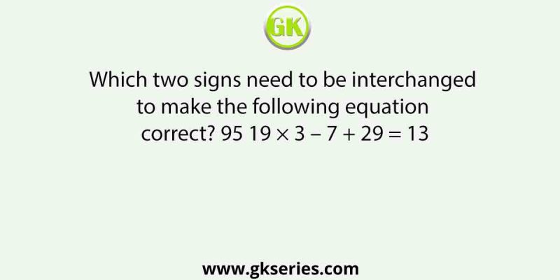 Which two signs need to be interchanged to make the following equation correct? 95 19 × 3 – 7 + 29 = 13